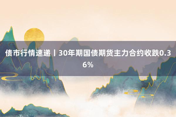 债市行情速递丨30年期国债期货主力合约收跌0.36%