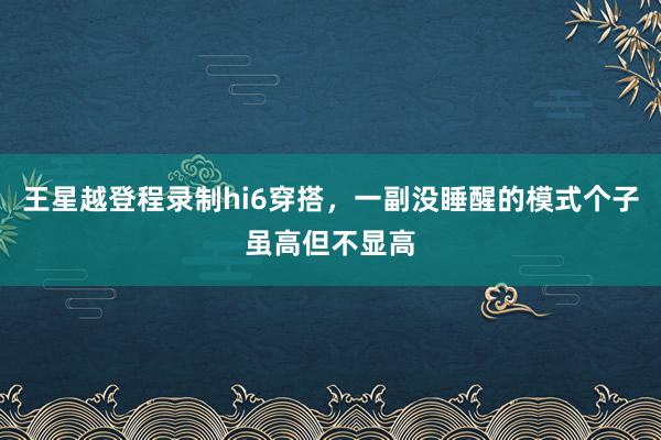 王星越登程录制hi6穿搭，一副没睡醒的模式个子虽高但不显高