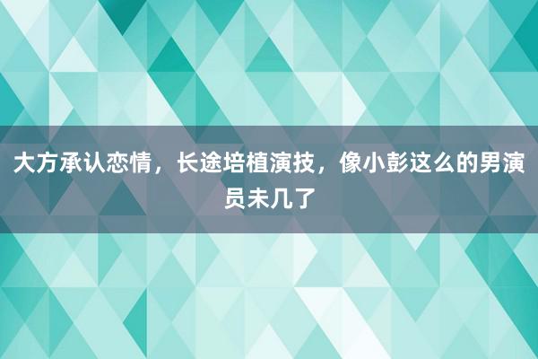 大方承认恋情，长途培植演技，像小彭这么的男演员未几了