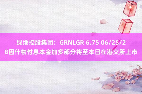 绿地控股集团：GRNLGR 6.75 06/25/28因什物付息本金加多部分将至本日在港交所上市