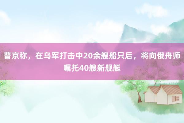 普京称，在乌军打击中20余艘船只后，将向俄舟师嘱托40艘新舰艇