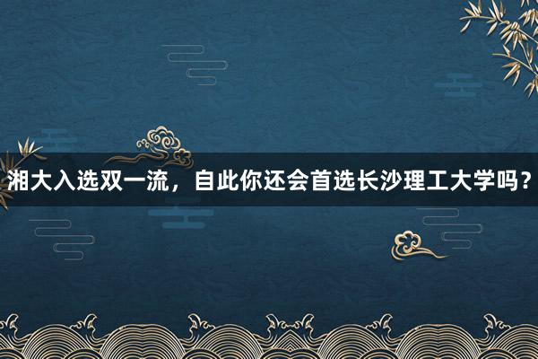 湘大入选双一流，自此你还会首选长沙理工大学吗？