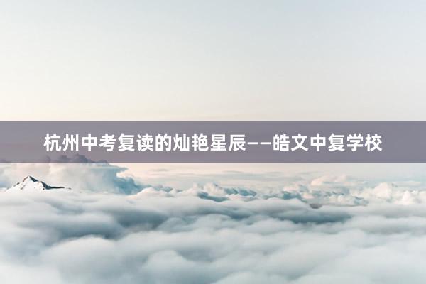 杭州中考复读的灿艳星辰——皓文中复学校