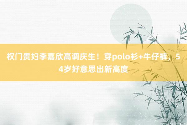 权门贵妇李嘉欣高调庆生！穿polo衫+牛仔裤，54岁好意思出新高度