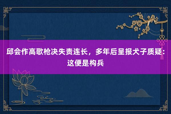 邱会作高歌枪决失责连长，多年后呈报犬子质疑：这便是构兵