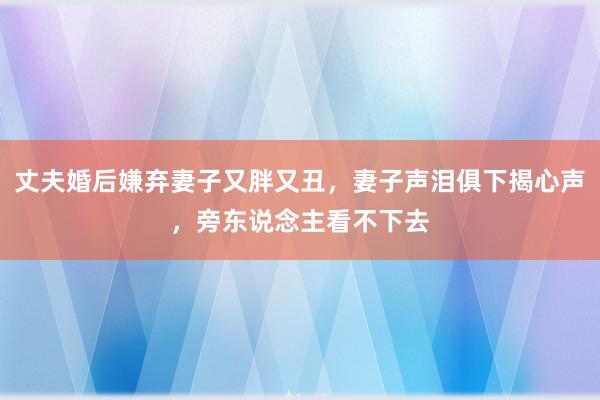 丈夫婚后嫌弃妻子又胖又丑，妻子声泪俱下揭心声，旁东说念主看不下去