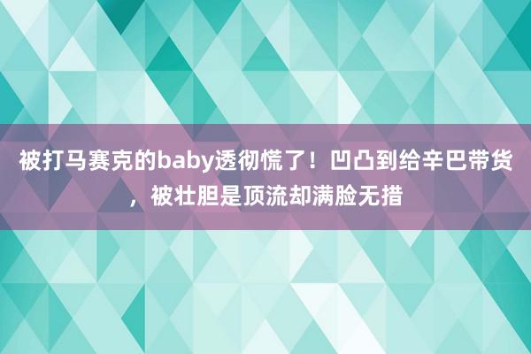 被打马赛克的baby透彻慌了！凹凸到给辛巴带货，被壮胆是顶流却满脸无措