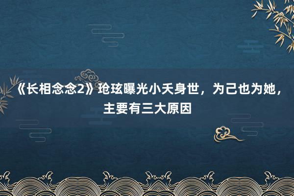 《长相念念2》玱玹曝光小夭身世，为己也为她，主要有三大原因