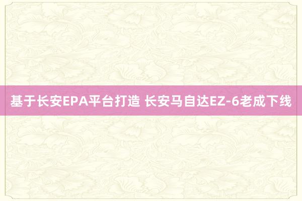 基于长安EPA平台打造 长安马自达EZ-6老成下线