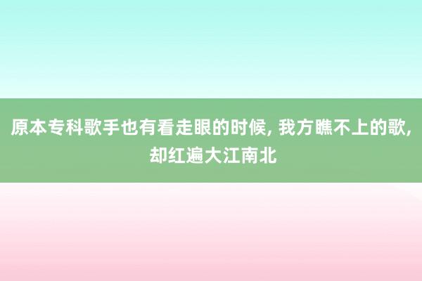 原本专科歌手也有看走眼的时候, 我方瞧不上的歌, 却红遍大江南北