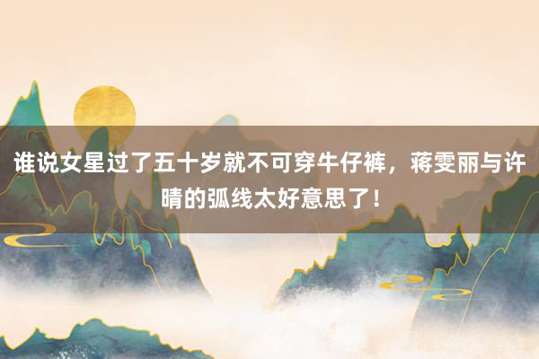 谁说女星过了五十岁就不可穿牛仔裤，蒋雯丽与许晴的弧线太好意思了！