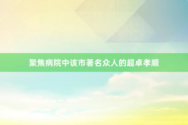 聚焦病院中该市著名众人的超卓孝顺