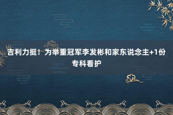 吉利力挺！为举重冠军李发彬和家东说念主+1份专科看护