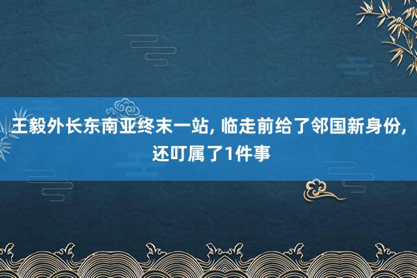 王毅外长东南亚终末一站, 临走前给了邻国新身份, 还叮属了1件事