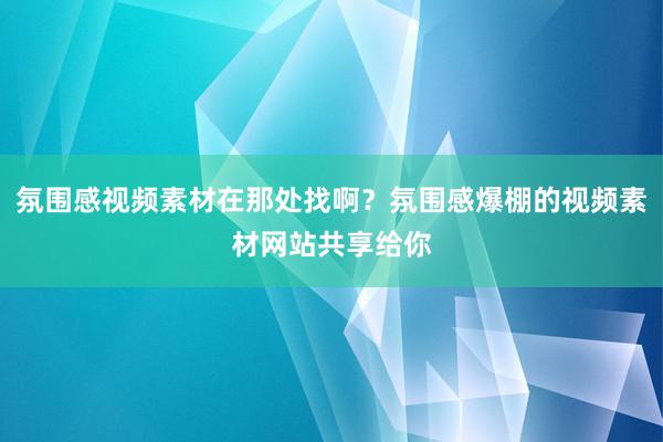 氛围感视频素材在那处找啊？氛围感爆棚的视频素材网站共享给你