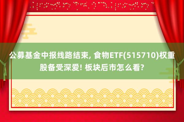 公募基金中报线路结束, 食物ETF(515710)权重股备受深爱! 板块后市怎么看?