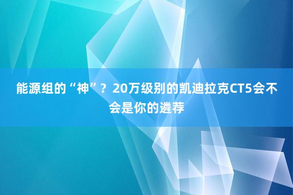 能源组的“神”？20万级别的凯迪拉克CT5会不会是你的遴荐