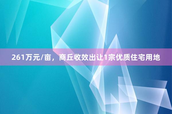 261万元/亩，商丘收效出让1宗优质住宅用地