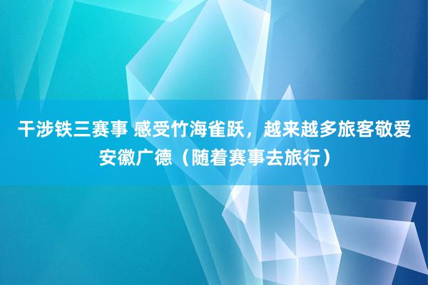 干涉铁三赛事 感受竹海雀跃，越来越多旅客敬爱安徽广德（随着赛事去旅行）