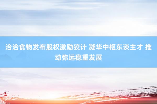 洽洽食物发布股权激励狡计 凝华中枢东谈主才 推动弥远稳重发展