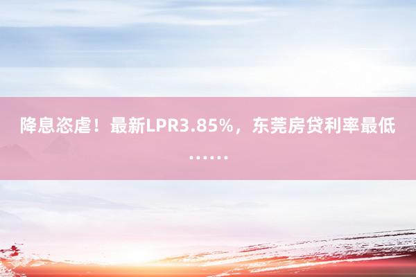 降息恣虐！最新LPR3.85%，东莞房贷利率最低……