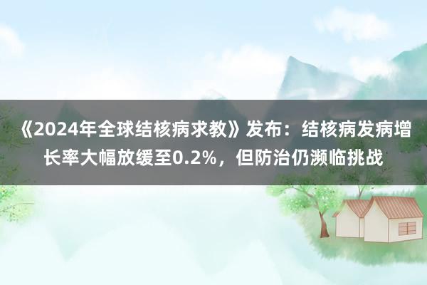 《2024年全球结核病求教》发布：结核病发病增长率大幅放缓至0.2%，但防治仍濒临挑战