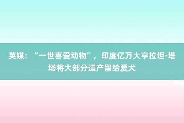 英媒：“一世喜爱动物”，印度亿万大亨拉坦·塔塔将大部分遗产留给爱犬