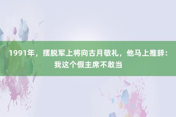 1991年，摆脱军上将向古月敬礼，他马上推辞：我这个假主席不敢当