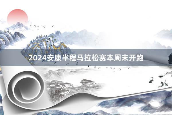 2024安康半程马拉松赛本周末开跑