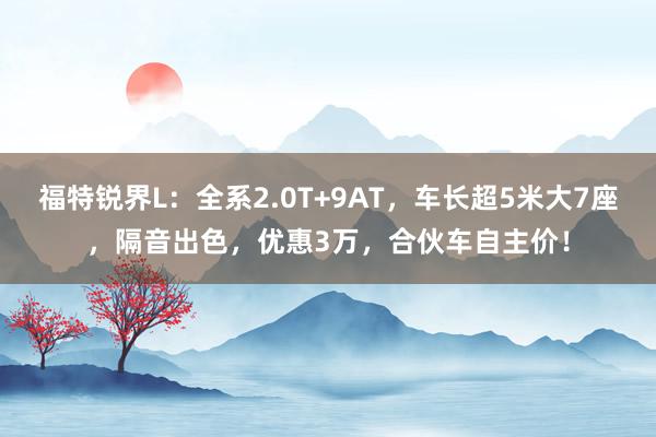 福特锐界L：全系2.0T+9AT，车长超5米大7座，隔音出色，优惠3万，合伙车自主价！