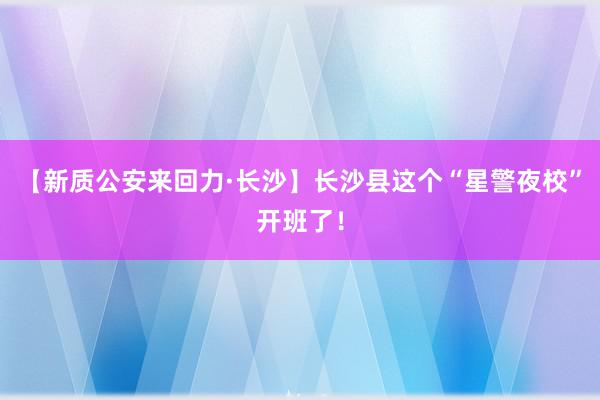 【新质公安来回力·长沙】长沙县这个“星警夜校”开班了！